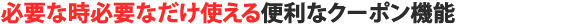 必要な時必要なだけ使える便利なクーポン機能